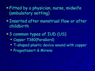 Fitted by a physician, nurse, midwifeFitted by a physician, nurse, midwife
(ambulatory setting)(ambulatory setting)
Inserted after menstrual flow or afterInserted after menstrual flow or after
childbirthchildbirth
3 common types of IUD (US)3 common types of IUD (US)

Copper T380(ParaGard)Copper T380(ParaGard)

T-shaped plastic device wound with copperT-shaped plastic device wound with copper

Progestasert & MirenaProgestasert & Mirena
 