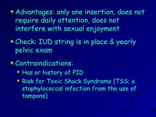 Advantages: only one insertion, does notAdvantages: only one insertion, does not
require daily attention, does notrequire daily attention, does not
interfere with sexual enjoymentinterfere with sexual enjoyment
Check: IUD string is in place & yearlyCheck: IUD string is in place & yearly
pelvic exampelvic exam
Contraindications:Contraindications:

Has or history of PIDHas or history of PID

Risk for Toxic Shock Syndrome (TSS; aRisk for Toxic Shock Syndrome (TSS; a
staphylococcal infection from the use ofstaphylococcal infection from the use of
tampons)tampons)
 