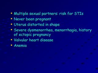 
Multiple sexual partners: risk for STIsMultiple sexual partners: risk for STIs

Never been pregnantNever been pregnant

Uterus distorted in shapeUterus distorted in shape

Severe dysmenorrhea, menorrhagia, historySevere dysmenorrhea, menorrhagia, history
of ectopic pregnancyof ectopic pregnancy

Valvular heart diseaseValvular heart disease

AnemiaAnemia
 