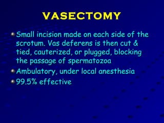 VASECTOMY
Small incision made on each side of theSmall incision made on each side of the
scrotum. Vas deferens is then cut &scrotum. Vas deferens is then cut &
tied, cauterized, or plugged, blockingtied, cauterized, or plugged, blocking
the passage of spermatozoathe passage of spermatozoa
Ambulatory, under local anesthesiaAmbulatory, under local anesthesia
99.5% effective99.5% effective
 