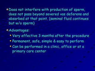 Does not interfere with production of sperm,Does not interfere with production of sperm,
does not pass beyond severed vas deferens anddoes not pass beyond severed vas deferens and
absorbed at that point. (seminal fluid continuesabsorbed at that point. (seminal fluid continues
but w/o sperm)but w/o sperm)
Advantages:Advantages:

Very effective 3 months after the procedureVery effective 3 months after the procedure

Permanent, safe, simple & easy to performPermanent, safe, simple & easy to perform

Can be performed in a clinic, office or at aCan be performed in a clinic, office or at a
primary care centerprimary care center
 