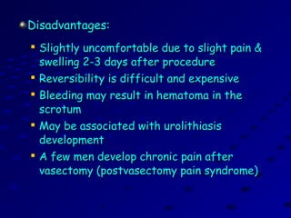 Disadvantages:Disadvantages:

Slightly uncomfortable due to slight pain &Slightly uncomfortable due to slight pain &
swelling 2-3 days after procedureswelling 2-3 days after procedure

Reversibility is difficult and expensiveReversibility is difficult and expensive

Bleeding may result in hematoma in theBleeding may result in hematoma in the
scrotumscrotum

May be associated with urolithiasisMay be associated with urolithiasis
developmentdevelopment

A few men develop chronic pain afterA few men develop chronic pain after
vasectomy (postvasectomy pain syndrome)vasectomy (postvasectomy pain syndrome)
 