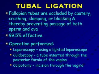 TUBAL LIGATION
Fallopian tubes are occluded by cautery,Fallopian tubes are occluded by cautery,
crushing, clamping, or blocking &crushing, clamping, or blocking &
thereby preventing passage of boththereby preventing passage of both
sperm and ovasperm and ova
99.5% effective99.5% effective
Operation performed:Operation performed:

Laparoscopy – using a lighted laparoscopeLaparoscopy – using a lighted laparoscope

Culdoscopy - a tube inserted through theCuldoscopy - a tube inserted through the
posterior fornix of the vaginaposterior fornix of the vagina

Colpotomy – incision through the vaginaColpotomy – incision through the vagina
 