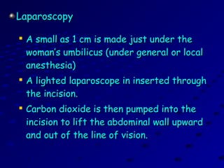 LaparoscopyLaparoscopy

A small as 1 cm is made just under theA small as 1 cm is made just under the
woman’s umbilicus (under general or localwoman’s umbilicus (under general or local
anesthesia)anesthesia)

A lighted laparoscope in inserted throughA lighted laparoscope in inserted through
the incision.the incision.

Carbon dioxide is then pumped into theCarbon dioxide is then pumped into the
incision to lift the abdominal wall upwardincision to lift the abdominal wall upward
and out of the line of vision.and out of the line of vision.
 