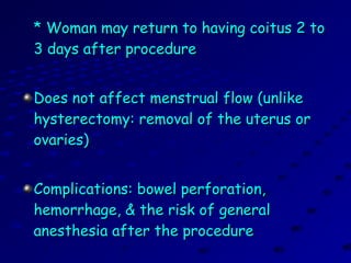 * Woman may return to having coitus 2 to* Woman may return to having coitus 2 to
3 days after procedure3 days after procedure
Does not affect menstrual flow (unlikeDoes not affect menstrual flow (unlike
hysterectomy: removal of the uterus orhysterectomy: removal of the uterus or
ovaries)ovaries)
Complications: bowel perforation,Complications: bowel perforation,
hemorrhage, & the risk of generalhemorrhage, & the risk of general
anesthesia after the procedureanesthesia after the procedure
 
