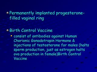 Permanently implanted progesterone-Permanently implanted progesterone-
filled vaginal ringfilled vaginal ring
Birth Control VaccineBirth Control Vaccine

consist of antibodies against Humanconsist of antibodies against Human
Chorionic Gonadotropin Hormone &Chorionic Gonadotropin Hormone &
injections of testosterone for males (haltsinjections of testosterone for males (halts
sperm production, just as estrogen haltssperm production, just as estrogen halts
ova production in female)Birth Controlova production in female)Birth Control
VaccineVaccine
 