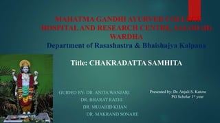 GUIDED BY- DR. ANITA WANJARI
DR. BHARAT RATHI
DR. MUJAHID KHAN
DR. MAKRAND SONARE
MAHATMA GANDHI AYURVED COLLEGE
HOSPITALAND RESEARCH CENTRE, SALOD (H)
WARDHA
Department of Rasashastra & Bhaishajya Kalpana
Title: CHAKRADATTA SAMHITA
Presented by: Dr. Anjali S. Katore
PG Scholar 1st year
 