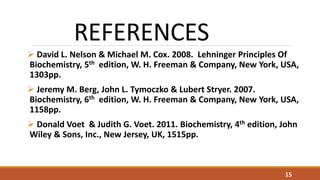 REFERENCES
 David L. Nelson & Michael M. Cox. 2008. Lehninger Principles Of
Biochemistry, 5th edition, W. H. Freeman & Company, New York, USA,
1303pp.
 Jeremy M. Berg, John L. Tymoczko & Lubert Stryer. 2007.
Biochemistry, 6th edition, W. H. Freeman & Company, New York, USA,
1158pp.
 Donald Voet & Judith G. Voet. 2011. Biochemistry, 4th edition, John
Wiley & Sons, Inc., New Jersey, UK, 1515pp.
15
 