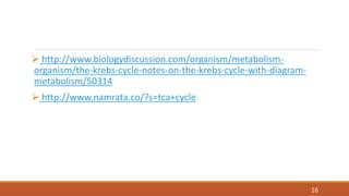  http://www.biologydiscussion.com/organism/metabolism-
organism/the-krebs-cycle-notes-on-the-krebs-cycle-with-diagram-
metabolism/50314
 http://www.namrata.co/?s=tca+cycle
16
 