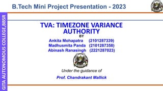 GITA
AUTONOMOUS
COLLEGE,BBSR
TVA: TIMEZONE VARIANCE
AUTHORITY
BY
Ankita Mohapatra (2101287339)
Madhusmita Panda (2101287358)
Abinash Ranasingh (2221287023)
Under the guidance of
Prof. Chandrakant Mallick
B.Tech Mini Project Presentation - 2023
 