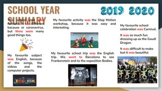 SCHOOL YEAR
SUMMARYThis school year was
fantastic. It was different
bacause or coronavirus,
but there were many
good things too.
My favourite subject
was English, because
of the songs, the
videos and the
computer projects.
My favourite activity was the Stop Motion
workshop, because it was easy and
interesting.
My favourite school trip was the English
trip. We went to Barcelona to see
Frankenstein and to the exposition Bodies.
My favourite school
celebration was Carnival.
It was so much fun
dressing up as the Gaudí
Dragon.
It was difficult to make
but it was beautiful.
 