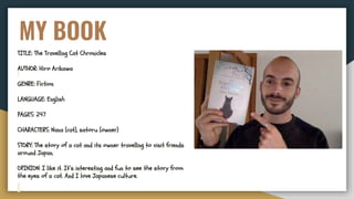 MY BOOK
TITLE: The Travelling Cat Chronicles
AUTHOR: Hiro Arikawa
GENRE: Fiction
LANGUAGE: English
PAGES: 247
CHARACTERS: Nana (cat), satoru (owner)
STORY: The story of a cat and its owner travelling to visit friends
around Japan.
OPINION: I like it. It’s interesting and fun to see the story from
the eyes of a cat. And I love Japanese culture.
 
