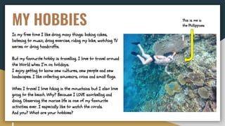 MY HOBBIES
In my free time I like doing many things: baking cakes,
listening to music, doing exercise, riding my bike, watching TV
series or doing handcrafts.
But my favourite hobby is travelling. I love to travel around
the World when I’m on holidays.
I enjoy getting to know new cultures, new people and new
landscapes. I like collecting souvenirs, coins and small flags.
When I travel I love hiking in the mountains but I also love
going to the beach. Why? Because I LOVE snorkelling and
diving. Observing the marine life is one of my favourite
activities ever. I especially like to watch the corals.
And you? What are your hobbies?
This is me in
the Phillippines
 