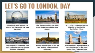 LET’S GO TO LONDON. DAY
1
On Saturday, in the morning, I’m
going to visit the London Eye. It’s a
big wheel.
Then, around 10 o’clock, I’m going
to see the Big Ben and take some
photos.
At 11 o’clock I’m going to see the
Changing of Guard, at the
Buckingham Palace.
Then I’m going to have lunch. After
lunch I’m going to visit the National
Museum. It’s very big!
Around 16:00 I’m going to visit the
Tate Modern. It’s a museum of
modern art.
In the afternoon I’m going to walk to
the London Bridge to take some
photos. Then I’m going to have
dinner.
 