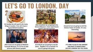 LET’S GO TO LONDON. DAY
2
On Sunday we still want to do many
things in London. First, let’s have a
typical British breakfast.
After breakfast we are going to the
Science Museum. I love experiments
and it’s very fun museum.
Around 12 we are going to visit the
historic Tower of London. It’s very
interesting.
After lunch we are going to Madame
Tussauds Museum. It’s so fun to take
pictures with famous people!
At 6:30 pm we are going to see the
show… Aladdin! I’m so excited! I’m
sure it’s going to be great.
IT’S TIME TO GO TO THE AIRPORT
AND BACK TO BARCELONA!
BYE BYE LONDON! SEE YOU SOON
 