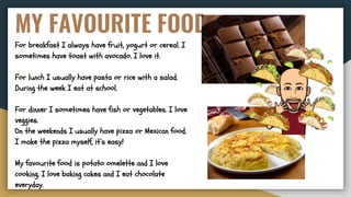 MY FAVOURITE FOOD
For breakfast I always have fruit, yogurt or cereal. I
sometimes have toast with avocado. I love it.
For lunch I usually have pasta or rice with a salad.
During the week I eat at school.
For dinner I sometimes have fish or vegetables. I love
veggies.
On the weekends I usually have pizza or Mexican food.
I make the pizza myself, it’s easy!
My favourite food is potato omelette and I love
cooking. I love baking cakes and I eat chocolate
everyday.
 