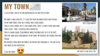 MY TOWN
I live in Ribes, one of the two municipalities in Sant Pere de Ribes.
My town is small and cute. It’s quiet but there are many events and festivals.
In my town (Ribes) there are 4 schools and 2 high schools.
There is a nice library, but it’s not always open. There’s a sports centre and some
sports courts. There’s a hospital and a church too.
There is a main square (Plaça Marcer) where everybody goes to sit at the cafés.
There are some really good bakeries in my town. My favourite are Serarols Nin and
Pasqual.
My favourite thing about my town is the nature that surrounds it. You can go for
nice walks in the countryside.
I love my town! oh! there is a big castle too
this is plaça marcer
 