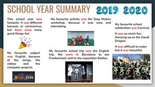 SCHOOL YEAR SUMMARY
This school year was
fantastic. It was different
bacause or coronavirus,
but there were many
good things too.
My favourite subject
was English, because
of the songs, the
videos and the
computer projects.
My favourite activity was the Stop Motion
workshop, because it was easy and
interesting.
My favourite school trip was the English
trip. We went to Barcelona to see
Frankenstein and to the exposition Bodies.
My favourite school
celebration was Carnival.
It was so much fun
dressing up as the Gaudí
Dragon.
It was difficult to make
but it was beautiful.
 