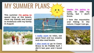 MY SUMMER PLANS
This summer I’m going to
spend time at the beach,
meet my friends and travel
to Andalucia with my family
in August.
I really want to relax, eat
good food and ice creams
and also read books.
I also want to go to Costa
Brava to do Paddle Surf. I
did it last year and I loved
it!
Maybe I’m going to
León, to visit my
family, but I don’t
know.
I love the mountains
and hiking in the
nature. I hope I can go.
 