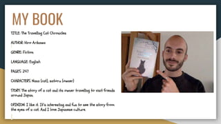 MY BOOK
TITLE: The Travelling Cat Chronicles
AUTHOR: Hiro Arikawa
GENRE: Fiction
LANGUAGE: English
PAGES: 247
CHARACTERS: Nana (cat), satoru (owner)
STORY: The story of a cat and its owner travelling to visit friends
around Japan.
OPINION: I like it. It’s interesting and fun to see the story from
the eyes of a cat. And I love Japanese culture.
 