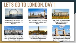 LET’S GO TO LONDON. DAY 1
On Saturday, in the morning, I’m
going to visit the London Eye. It’s a
big wheel.
Then, around 10 o’clock, I’m going
to see the Big Ben and take some
photos.
At 11 o’clock I’m going to see the
Changing of Guard, at the
Buckingham Palace.
Then I’m going to have lunch. After
lunch I’m going to visit the National
Museum. It’s very big!
Around 16:00 I’m going to visit the
Tate Modern. It’s a museum of
modern art.
In the afternoon I’m going to walk to
the London Bridge to take some
photos. Then I’m going to have
dinner.
 