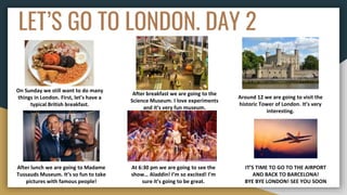 LET’S GO TO LONDON. DAY 2
On Sunday we still want to do many
things in London. First, let’s have a
typical British breakfast.
After breakfast we are going to the
Science Museum. I love experiments
and it’s very fun museum.
Around 12 we are going to visit the
historic Tower of London. It’s very
interesting.
After lunch we are going to Madame
Tussauds Museum. It’s so fun to take
pictures with famous people!
At 6:30 pm we are going to see the
show… Aladdin! I’m so excited! I’m
sure it’s going to be great.
IT’S TIME TO GO TO THE AIRPORT
AND BACK TO BARCELONA!
BYE BYE LONDON! SEE YOU SOON
 