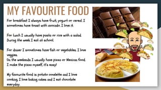MY FAVOURITE FOOD
For breakfast I always have fruit, yogurt or cereal. I
sometimes have toast with avocado. I love it.
For lunch I usually have pasta or rice with a salad.
During the week I eat at school.
For dinner I sometimes have fish or vegetables. I love
veggies.
On the weekends I usually have pizza or Mexican food.
I make the pizza myself, it’s easy!
My favourite food is potato omelette and I love
cooking. I love baking cakes and I eat chocolate
everyday.
 