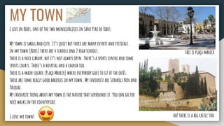 MY TOWN
I live in Ribes, one of the two municipalities in Sant Pere de Ribes.
My town is small and cute. It’s quiet but there are many events and festivals.
In my town (Ribes) there are 4 schools and 2 high schools.
There is a nice library, but it’s not always open. There’s a sports centre and some
sports courts. There’s a hospital and a church too.
There is a main square (Plaça Marcer) where everybody goes to sit at the cafés.
There are some really good bakeries in my town. My favourite are Serarols Nin and
Pasqual.
My favourite thing about my town is the nature that surrounds it. You can go for
nice walks in the countryside.
I love my town! oh! there is a big castle too
this is plaça marcer
 