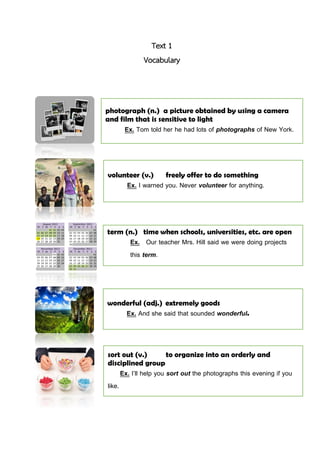 Text 1
Vocabulary
photograph (n.) a picture obtained by using a camera
and film that is sensitive to light
Ex. Tom told her he had lots of photographs of New York.
volunteer (v.) freely offer to do something
Ex. I warned you. Never volunteer for anything.
wonderful (adj.) extremely goods
Ex. And she said that sounded wonderful.
sort out (v.) to organize into an orderly and
disciplined group
Ex. I’ll help you sort out the photographs this evening if you
like.
term (n.) time when schools, universities, etc. are open
Ex. Our teacher Mrs. Hill said we were doing projects
this term.
 