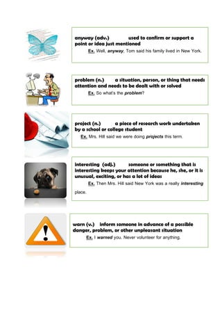 anyway (adv.) used to confirm or support a
point or idea just mentioned
Ex. Well, anyway, Tom said his family lived in New York.
problem (n.) a situation, person, or thing that needs
attention and needs to be dealt with or solved
Ex. So what’s the problem?
interesting (adj.) someone or something that is
interesting keeps your attention because he, she, or it is
unusual, exciting, or has a lot of ideas
Ex. Then Mrs. Hill said New York was a really interesting
place.
warn (v.) inform someone in advance of a possible
danger, problem, or other unpleasant situation
Ex. I warned you. Never volunteer for anything.
project (n.) a piece of research work undertaken
by a school or college student
Ex. Mrs. Hill said we were doing projects this term.
 