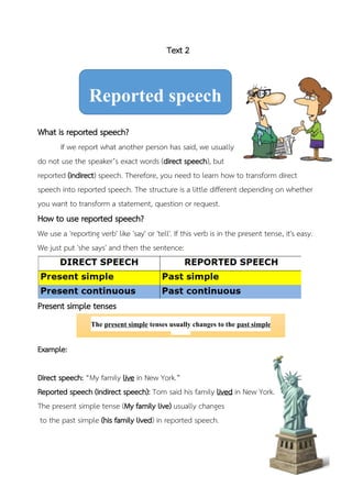 Text 2
What is reported speech?
If we report what another person has said, we usually
do not use the speaker’s exact words (direct speech), but
reported (indirect) speech. Therefore, you need to learn how to transform direct
speech into reported speech. The structure is a little different depending on whether
you want to transform a statement, question or request.
How to use reported speech?
We use a 'reporting verb' like 'say' or 'tell'. If this verb is in the present tense, it's easy.
We just put 'she says' and then the sentence:
Present simple tenses
Example:
Direct speech: “My family live in New York.”
Reported speech (Indirect speech): Tom said his family lived in New York.
The present simple tense (My family live) usually changes
to the past simple (his family lived) in reported speech.
Reported speech
The present simple tenses usually changes to the past simple
tenses.
 