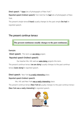 Direct speech: “I have lots of photographs of New York.”
Reported speech (Indirect speech): Tom told her he had lots of photographs of New
York.
The present simple tense (I have) usually changes to the past simple (he had) in
reported speech.
The present continue tenses
Example:
Direct speech: This term we are doing project.
Reported speech (Indirect speech):
Our teacher Mrs. Hill said we were doing projects this term.
The present continue tenses (we are doing) usually changes to the past continue
tenses (were doing) in reported speech.
Direct speech: New York is a really interesting place.
Reported speech (Indirect speech):
Mrs. Hill said New York was a really interesting place.
The present continue tenses (New York is) usually changes to the past continue tenses
(New York was a really interesting) in reported speech.
The present continuous usually changes to the past continuous.
 