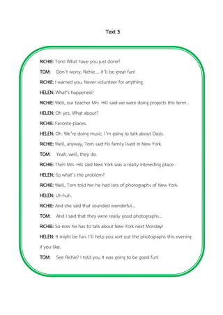 Text 3
RICHIE: Tom! What have you just done?
TOM: Don’t worry, Richie…. it’ll be great fun!
RICHIE: I warned you. Never volunteer for anything.
HELEN: What‘s happened?
RICHIE: Well, our teacher Mrs. Hill said we were doing projects this term…
HELEN: Oh yes, What about?
RICHIE: Favorite places.
HELEN: Oh. We’re doing music. I’m going to talk about Oasis.
RICHIE: Well, anyway, Tom said his family lived in New York.
TOM: Yeah, well, they do.
RICHIE: Then Mrs. Hill said New York was a really interesting place.
HELEN: So what’s the problem?
RICHIE: Well, Tom told her he had lots of photographs of New York.
HELEN: Uh-huh.
RICHIE: And she said that sounded wonderful…
TOM: And I said that they were really good photographs…
RICHIE: So now he has to talk about New York next Monday!
HELEN: It might be fun. I’ll help you sort out the photographs this evening
if you like.
TOM: See Richie? I told you it was going to be good fun!
 