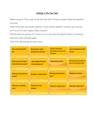 Activity 1 (Tic-Tac-Toe)
Make a group 4. Toss a coin to see who will start. Choose a square. Read the question
out loud.
Think of the text and answer question. If you answer question correctly, you can put
an X or an O in your square. Write in pencil!
The first team to get four X’s or four O’s in a row wins the game! If there is no winner,
erase the marks and play again.
Time limit: 30 seconds for each move
 