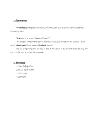 3. เนื้อหาทางภาษา
Vocabulary: photograph, volunteer, wonderful, sort out, favourite, anyway, problem,
interesting, warn
Structure: How to use “Reported Speech”
If we report what another person has said, we usually do not use the speaker’s exact
words (direct speech), but reported (indirect) speech.
We use a 'reporting verb' like 'say' or 'tell'. If this verb is in the present tense, it's easy. We
just put 'she says' and then the sentence:
4. สื่อการเรียนรู้
1. VDO นาเข้าสู่บทเรียน
2. Power point คาศัพท์
3. XO’s board
4. สมุดบันทึก
 