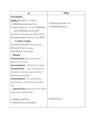 ครู นักเรียน
Post-speaking
Activity 3 (Students’ TV Show)
1. ครูให้นักเรียนแบ่งกลุ่ม กลุ่มละ 3 คน
2. ครูอธิบายการทารายการ TV Show ให้นักเรียนฟัง
- ครูกาหนดให้ในแต่ละกลุ่มประกอบด้วย
Interviewer, Interviewee, และ Reporter ทาการ
สัมภาษณ์และแสดงบทบาทเกี่ยวกับ Project ที่ได้รับ
เช่น Merry’s Project
ประกอบด้วย นักเรียนคนที่ 1 เป็น interviewer
นักเรียนคนที่ 2 เป็น interviewee
และนักเรียนคนที่ 3 เป็น reporter
Dialogue
Interviewer(Irene): Good morning! Merry.
Welcome to our show.
Interviewee(Merry): Hi! Everyone. I’m Merry.
Interviewer(Irene): Well, my teacher Mrs.
Hill said we were doing projects this term.
What about your project?
Interviewee(Merry): It’s a project about
favourite places. My favourite place is New
York.
Reporter(Trinity): Merry said that she did her
project about favourite place.
3. ครูให้สัญญาณเริ่มกิจกรรม
4. ครูตรวจสอบ สังเกต และประเมินผล
1. นักเรียนแบ่งกลุ่ม กลุ่มละ 3 คน
2. นักเรียนฟังขั้นตอนจากครู
3.นักเรียนทากิจกรรม
 