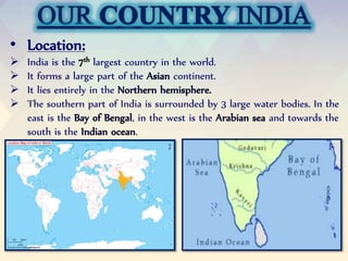 • Location:
 India is the largest country in the world.
 It forms a large part of the continent.
 It lies entirely in the
 The southern part of India is surrounded by 3 large water bodies. In the
east is the , in the west is the and towards the
south is the .
 