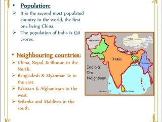 • Neighbouring countries:
 China, Nepal, & Bhutan in the
North.
 Bangladesh & Myanmar lie to
the east.
 Pakistan & Afghanistan to the
west.
 Srilanka and Maldives in the
south.
• Population:
 It is the second most populated
country in the world, the first
one being China.
 The population of India is 130
crores.
 
