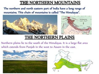 Northern plains lie to the south of the Himalayas. It is a large flat area
which extends from Punjab in the west to Assam in the east.
The northern and north eastern part of India have a long range of
mountains. This chain of mountains is called “The Himalayas”.
 
