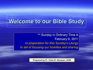 Welcome to our Bible Study
Sunday in Ordinary Time A
February 6, 2011
In preparation for this Sunday’s Liturgy
In aid of focusing our homilies and sharing
5th

Prepared by Fr. Cielo R. Almazan, OFM

 