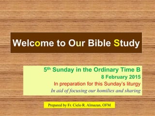 Welcome to Our Bible Study
5th Sunday in the Ordinary Time B
8 February 2015
In preparation for this Sunday’s liturgy
In aid of focusing our homilies and sharing
Prepared by Fr. Cielo R. Almazan, OFM
 
