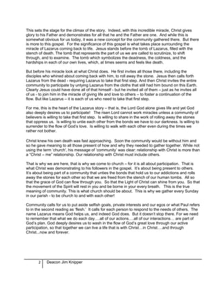 This sets the stage for the climax of the story. Indeed, with this incredible miracle, Christ gives
glory to his Father and demonstrates for all that he and the Father are one. And while this is
somewhat obvious for us today, it was a new concept for the community gathered there. But there
is more to this gospel. For the significance of this gospel is what takes place surrounding the
miracle of Lazarus coming back to life. Jesus stands before the tomb of Lazarus, filled with the
stench of death. The tomb that represents the part of us we are called to scrutinize, to shift
through, and to examine. The tomb which symbolizes the deadness, the coldness, and the
hardships in each of our own lives, which, at times seems and feels like death.
But before his miracle look at what Christ does. He first invites all those there, including the
disciples who whined about coming back with him, to roll away the stone. Jesus then calls forth
Lazarus from the dead - requiring Lazarus to take that first step. And then Christ invites the entire
community to participate by untying Lazarus from the cloths that still had him bound on this Earth.
Clearly Jesus could have done all of that himself - but he invited all of them – just as he invites all
of us - to join him in the miracle of giving life and love to others – to foster a continuation of the
flow. But like Lazarus – it is each of us who need to take that first step.
For me, this is the heart of the Lazarus story – that is, the Lord God alone gives life and yet God
also deeply desires us to participate! The risen Lord cannot work miracles unless a community of
believers is willing to take that first step. Is willing to share in the work of rolling away the stones
that oppress us. Is willing to untie each other from the bonds we have to our darkness. Is willing to
surrender to the flow of God’s love. Is willing to walk with each other even during the times we
rather not bother.
Christ knew his own death was fast approaching. Soon the community would be without him and
so he gave meaning to all those present of how and why they needed to gather together. While not
using the term ‘church', his message of ‘community’ was clear: relationship with Christ is more than
a “Christ – me” relationship. Our relationship with Christ must include others.
That is why we are here, that is why we come to church – for it is all about participation. That is
what Christ was demonstrating to his followers in the gospel. It’s about being present to others.
It’s about being part of a community that unties the bonds that hold us to our addictions and rolls
away the stones for each other so that we are freed from the stench of our human tombs. All so
that the grace of God can flow through you. So that the Light of Christ can shine from you. So that
the movement of the Spirit will rest in you and be borne in your every breath. This is the true
meaning of community. This is what church should be about. This is why we gather every Sunday
in our parish - to be church to and with each other!
Community calls for us to put aside selfish goals, private interests and our egos or what Paul refers
to in the second reading as ‘flesh.’ It calls for each person to respond to the needs of others. The
name Lazarus means God helps us, and indeed God does. But it doesn’t stop there. For we need
to remember that what we do each day….all of our actions….all of our interactions… are part of
God’s plan. God deeply desires us to wash in the flow of God’s great love through our active
participation, so that together we can live a life that is with Christ…in Christ….and through
Christ...now and forever.
2 Deacon Jim Knipper
 