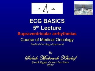 ECG BASICSECG BASICS
55thth
LectureLecture
Supraventricular arrhythmias
By
Salah Mabruok Khalaf
South Egypt Cancer Institute
2017
Course of Medical Oncology
Medical Oncology department
 