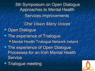 5th Symposium on Open Dialogue
            Approaches to Mental Health
               Services Improvements
           `One Vision Many Voices`
   Open Dialogue
   The experience of Trialogue
       Mental Health Trialogue Network Ireland
   The experience of Open Dialogue
    Processes for an Irish Mental Health
    Service
   Trialogue meeting
 