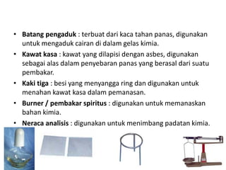 • Batang pengaduk : terbuat dari kaca tahan panas, digunakan
untuk mengaduk cairan di dalam gelas kimia.
• Kawat kasa : kawat yang dilapisi dengan asbes, digunakan
sebagai alas dalam penyebaran panas yang berasal dari suatu
pembakar.
• Kaki tiga : besi yang menyangga ring dan digunakan untuk
menahan kawat kasa dalam pemanasan.
• Burner / pembakar spiritus : digunakan untuk memanaskan
bahan kimia.
• Neraca analisis : digunakan untuk menimbang padatan kimia.
 