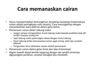 Cara memanaskan cairan
• Harus memperhatikan kemungkinan terjadinya bumping (meloncatnya
cairan akibat peningkatan suhu drastis). Cara mencegahnya dengan
menambahkan batu didih ke dalam gelas kimia.
• Pemanasan cairan dalam tabung reaksi
– Jangan sampai mengarahkan mulut tabung reaksi kepada praktikan baik diri
sendiri maupun orang lain
– Jepit tabung reaksi pada bagian dekat dengan mulut tabung
– Posisi tabung ketika memanaskan cairan agak miring, aduk dan sesekali
dikocok
– Pengocokan terus dilakukan sesaat setelah pemanasan
• Pemanasan cairan dalam gelas kimia dan labu Erlenmeyer
• Bagian bawah dapat kontak langsung dengan api sambil cairannya
digoyangkan perlahan, sesekali diangkat bila mendidih.
 