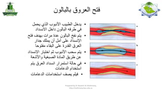 ‫فتح العروق بالبالون‬
‫•‬

‫•‬
‫•‬
‫•‬

‫يدخل الطبيب األنبوب الذي يحمل‬
‫في طرفه البالون داخل االنسداد‬
‫يتم نفخ البالون عدة مرات بهدف فتح‬
‫اإلنسداد على أمل أن يملك جدار‬
‫العرق القدرة على البقاء مفتوحا‬
‫يتم سحب األنبوب ثم اختبار االنسداد‬
‫عن طريق المادة الصبغية واألشعة‬
‫في حالة استمرار انسداد العرق يتم‬
‫استخدام الدعامات‬
‫• فيلم يصف استخدامات الدعامات‬

‫,‪Prepared by Dr Nazeeh Sh Alothmany‬‬
‫‪http://nothmany.kau.edu.sa‬‬

 