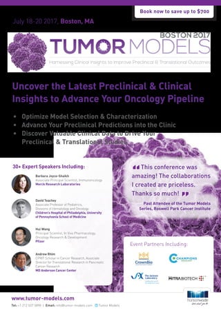 July 18-20 2017, Boston, MA
Researched & Developed By:
Event Partners Including:
Uncover the Latest Preclinical & Clinical
Insights to Advance Your Oncology Pipeline
Tel: +1 212 537 5898 | Email: info@tumor-models.com Tumor Models
www.tumor-models.com
30+ Expert Speakers Including:
Barbara Joyce-Shaikh
Associate Principal Scientist, Immunoncology
Merck Research Laboratories
Hui Wang
Principal Scientist, In Vivo Pharmacology,
Oncology Research & Development
Pfizer
Andrew Rhim
CPRIT Scholar in Cancer Research, Associate
Director for Translational Research in Pancreatic
Cancer Research
MD Anderson Cancer Center
David Teachey
Associate Professor of Pediatrics,
Divisions of Hematology and Oncology
Children’s Hospital of Philadelphia, University
of Pennsylvania School of Medicine
•	 Optimize Model Selection & Characterization
•	 Advance Your Preclinical Predictions into the Clinic
•	 Discover Valuable Clinical Data to Drive Your
Preclinical & Translational Studies
This conference was
amazing! The collaborations
I created are priceless.
Thanks so much!
Past Attendee of the Tumor Models
Series, Roswell Park Cancer Institute
Book now to save up to $700
 