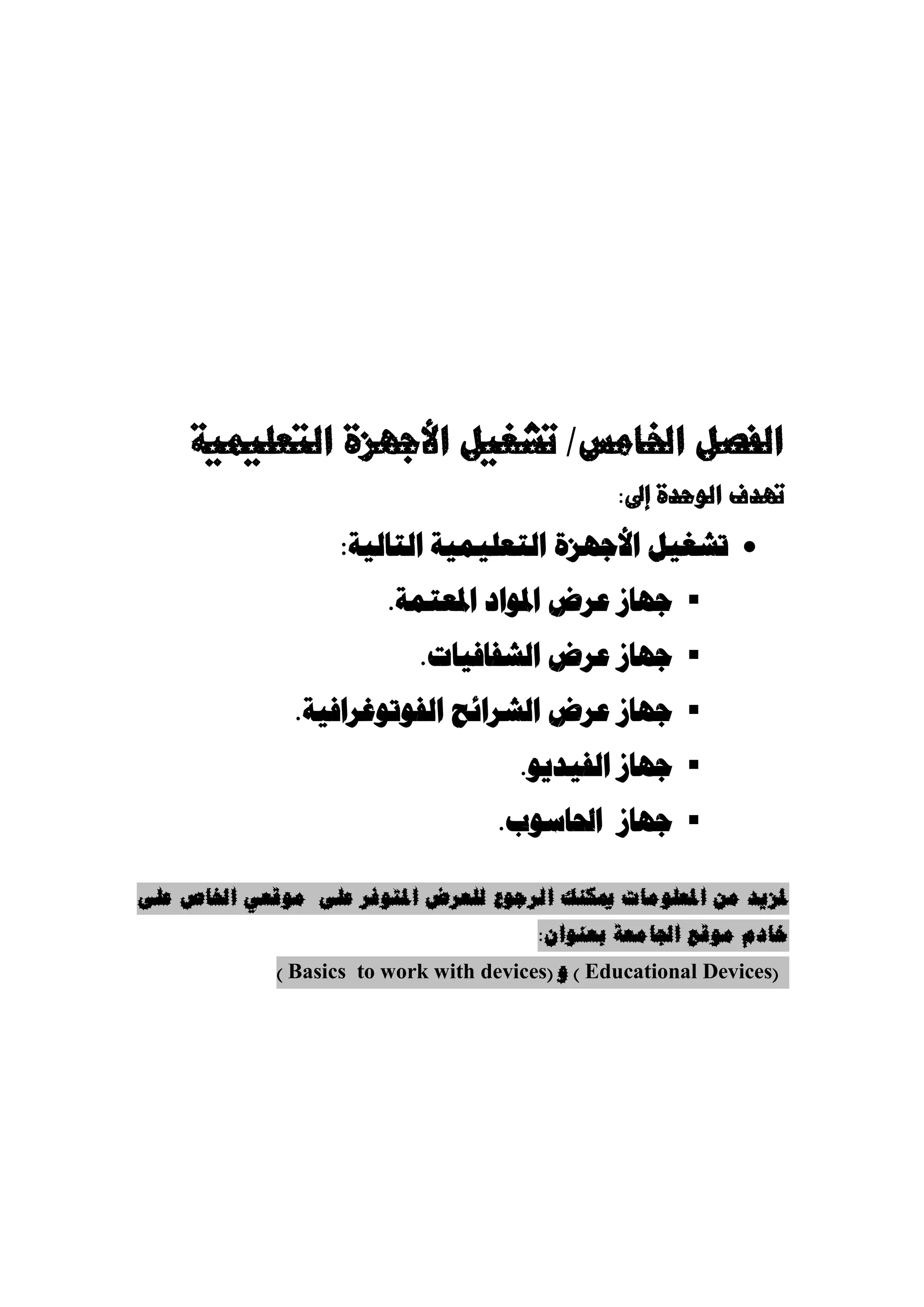 ‫الفصل اخلامس/ تشغيل األجهزة التعليمية‬
                                                  ‫تهدف الوحدة إىل:‬

                    ‫‪ ‬جشغيل األجهسة الحعليمية الحالية:‬
                         ‫‪ ‬جهاز عرض املىاد املعحمة.‬
                            ‫‪ ‬جهاز عرض الشفافيات.‬
               ‫‪ ‬جهاز عرض الشرائح الفىجىغرافية.‬
                                       ‫‪ ‬جهاز الفيديى.‬
                                     ‫‪ ‬جهاز احلاسىب.‬

‫ملزيذ يٍ املعهىيات ميكُك انرجىع نهعرض املتىفر عهى يىقعي اخلاص عهى‬
                                         ‫خادو يىقع اجلايعة بعُىاٌ:‬
             ‫(‪ ) Educational Devices‬و (‪) Basics to work with devices‬‬
 