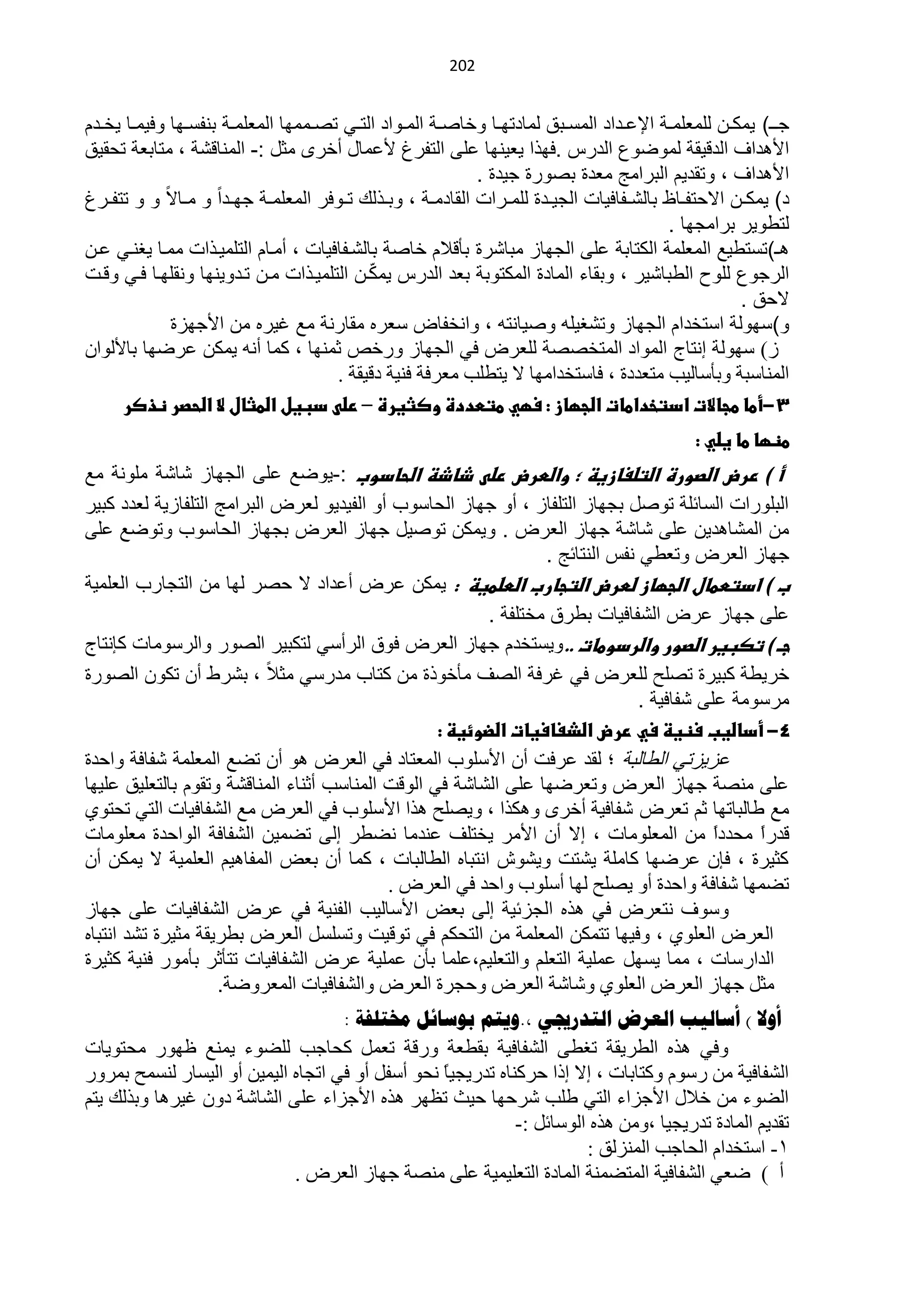 ‫020‬


‫ج ا ) ٌمكاان للمعلمااة اإلعااداد المساابق لمادتوااا ىخااااة المااىاد التااً تااامموا المعلمااة بنفسااوا ىفٌمااا ٌخاادم‬
‫األهدا الدبٌقة لمىضىع الدرس .فوذا ٌعٌنوا على التفرغ ألعماد أخرى مثد :- المناب ة ، متابعة تحقٌق‬
                                                                 ‫األهدا ، ىتقدٌم البرامج معدة باىرة جٌدة .‬
‫د) ٌمكاان االحتفاااظ بال اافافٌات الجٌاادة للماارات القادمااة ، ىبااذل تااىفر المعلمااة جواادا ى ماااال ى ى تتفاارغ‬
                                                                                                 ‫لتلىٌر برامجوا .‬
‫ه )تستلٌل المعلمة الكتابة على الجواز مبا رة بأبالم خااة بال افافٌات ، أماام التلمٌاذات مماا ٌغناً عان‬
                                                ‫ّ‬
‫الرجىع للىح اللبا ٌر ، ىبقاء المادة المكتىبة بعد الدرس ٌمكان التلمٌاذات مان تادىٌنوا ىنقلواا فاً ىبات‬
                                                                                                              ‫الحق .‬
               ‫ى)سوىلة استخدام الجواز ىت غٌلن ىاٌانتن ، ىانخفاض سعر مقارنة مل غٌر من األجوزة‬
‫ص) عٌٙٛش أظخؽ حٌّٛحد حٌّظخققش ٌٍْشك فٟ حٌـٙخص ٚسخـ ػّٕٙخ ، وّخ أٔٗ ٠ّىٓ ّشمٙخ رخ٤ٌٛحْ‬
                                          ‫حٌّٕخعزش ٚرؤعخٌ١ذ ِظْذدس ، فخعظخذحِٙخ ٨ ٠ظيٍذ ِْشفش فٕ١ش دل١مش .‬
      ‫3-أطا طجاالت ادتخداطات اضجؼاز : سؼي طتطددة وصثيرة – رضى دبيل اضطثال ال اضحصر ظذصر‬
                                                                                                      ‫طظؼا طا يضي :‬
‫أ ) ررض اضصورة اضتضغازيظ ؛ واضطرض رضى ذاذظ اضحادوب :-ٌىضل على الجواز ا ة ملىنة مل‬
‫البلىرات السائلة تىاد بجواز التلفاز ، أى جواز الحاسىب أى الفٌدٌى لعرض البرامج التلفازٌة لعدد كبٌر‬
‫من الم اهدٌن على ا ة جواز العرض . ىٌمكن تىاٌد جواز العرض بجواز الحاسىب ىتىضل على‬
                                                                  ‫جواز العرض ىتعلً نفس النتائج .‬
‫ب ) ادتططال اضجؼاز ضطرض اضتجارب اضطضطيظ : ٌمكن عرض أعداد ال حار لوا من التجارب العلمٌة‬
                                                          ‫على جواز عرض ال فافٌات بلرق مختلفة .‬
‫جـ ) تصبير اضصور واضردوطات ..ىٌستخدم جواز العرض فىق الرأسً لتكبٌر الاىر ىالرسىمات كإنتاج‬
‫خرٌلة كبٌرة تالح للعرض فً غرفة الا مأخىذة من كتاب مدرسً مثال ، ب رل أن تكىن الاىرة‬
                                                                                ‫مرسىمة على فافٌة .‬
                                                   ‫4- أداضيب سظيظ سي ررض اضذغاسيات اضضوئيظ :‬
‫عزٌزتً اللالبة ؛ لقد عرفت أن األسلىب المعتاد فً العرض هى أن تضل المعلمة فافة ىاحدة‬
‫على مناة جواز العرض ىتعرضوا على ال ا ة فً الىبت المناسب أثناء المناب ة ىتقىم بالتعلٌق علٌوا‬
‫مل لالباتوا ثم تعرض ؽفخف١ش أخشٜ ٚ٘ىزح ، ٚ٠قٍق ٘زح ح٤عٍٛد فٟ حٌْشك ِِ حٌؾفخف١خص حٌظٟ طلظٛٞ‬
‫لذس ً ِلذدً ِٓ حٌٍِّْٛخص ، ا٨ أْ ح٤ِش ٠خظٍف ّٕذِخ ٔنيش اٌٝ طنّ١ٓ حٌؾفخفش حٌٛحكذس ٍِِْٛخص‬  ‫ح‬    ‫ح‬
‫وؼ١شس ، فبْ ّشمٙخ وخٍِش ٠ؾظض ٚ٠ؾٛػ حٔظزخٖ حٌيخٌزخص ، وّخ أْ رْل حٌّفخ٘١ُ حٌٍّْ١ش ٨ ٠ّىٓ أْ‬
                                            ‫طنّٙخ ؽفخفش ٚحكذس أٚ ٠قٍق ٌٙخ أعٍٛد ٚحكذ فٟ حٌْشك .‬
‫ٚعٛف ٔظْشك فٟ ٘زٖ حٌـضث١ش اٌٝ رْل ح٤عخٌ١ذ حٌفٕ١ش فٟ ّشك حٌؾفخف١خص ٍّٝ ؿٙخص‬
‫حٌْشك حٌٍْٛٞ ، ٚف١ٙخ طظّىٓ حٌٍّّْش ِٓ حٌظلىُ فٟ طٛل١ض ٚطغٍغً حٌْشك ريش٠مش ِؼ١شس طؾذ حٔظزخٖ‬
‫حٌذحسعخص ، ِّخ ٠غًٙ ٍّّ١ش حٌظٍُْ ٚحٌظٍْ١ُ،ٍّّخ رؤْ ٍّّ١ش ّشك حٌؾفخف١خص طظؤػش رؤِٛس فٕ١ش وؼ١شس‬
                    ‫ِؼً ؿٙخص حٌْشك حٌٍْٛٞ ٚؽخؽش حٌْشك ٚكـشس حٌْشك ٚحٌؾفخف١خص حٌّْشٚمش.‬
                                    ‫أول ) أسالية العزض الرذرجيي ,.ويرن تىسائل خمرلفح :‬
‫ٚفٟ ٘زٖ حٌيش٠مش طغيٝ حٌؾفخف١ش رميْش ٚسلش طًّْ ولخؿذ ٌٍنٛء ٠ِّٕ ٍٙٛس ِلظٛ٠خص‬
‫حٌؾفخف١ش ِٓ سعَٛ ٚوظخرخص ، ا٨ ارح كشوٕخٖ طذس٠ـ١خ ٔلٛ أعفً أٚ فٟ حطـخٖ حٌ١ّ١ٓ أٚ حٌ١غخس ٌٕغّق رّشٚس‬
                                                  ‫ً‬
‫حٌنٛء ِٓ خ٩ي ح٤ؿضحء حٌظٟ ىٍذ ؽشكٙخ ك١غ طَٙش ٘زٖ ح٤ؿضحء ٍّٝ حٌؾخؽش دْٚ غ١ش٘خ ٚرزٌه ٠ظُ‬
                                                             ‫طمذ٠ُ حٌّخدس طذس٠ـ١خ ،ِٚٓ ٘زٖ حٌٛعخثً :-‬
                                                                       ‫0- حعظخذحَ حٌلخؿذ حٌّٕضٌك :‬
                             ‫أ ) مْٟ حٌؾفخف١ش حٌّظنّٕش حٌّخدس حٌظٍْ١ّ١ش ٍّٝ ِٕقش ؿٙخص حٌْشك .‬
 